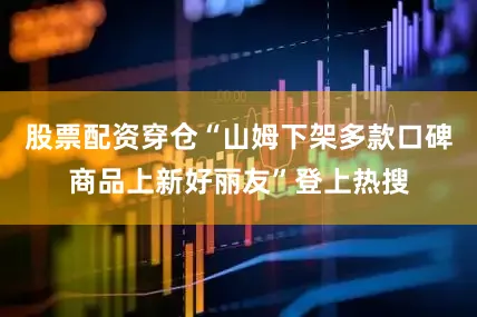 股票配资穿仓“山姆下架多款口碑商品上新好丽友”登上热搜