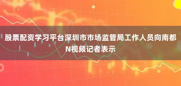股票配资学习平台深圳市市场监管局工作人员向南都N视频记者表示